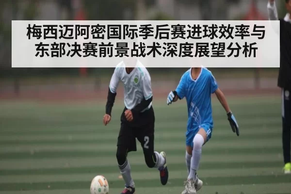 梅西迈阿密国际季后赛进球效率与东部决赛前景战术深度展望分析